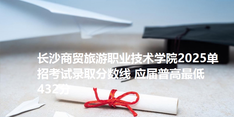 长沙商贸旅游职业技术学院2025单招考试录取分数线 应届普高最低432分