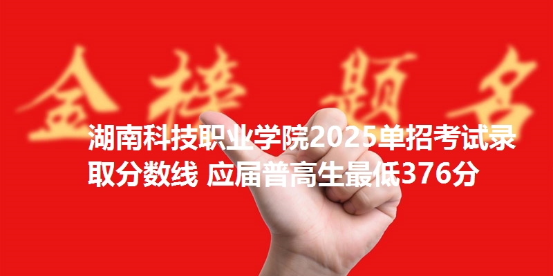 湖南科技职业学院2025单招考试录取分数线 应届普高生最低376分