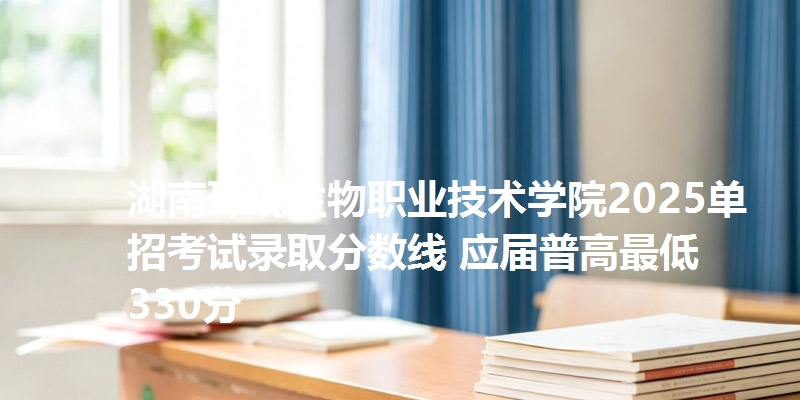 湖南环境生物职业技术学院2025单招考试录取分数线 应届普高最低330分
