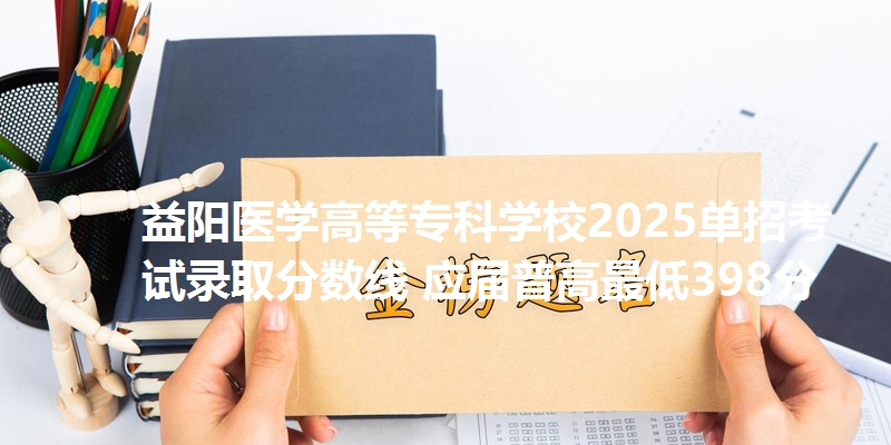 益阳医学高等专科学校2025单招考试录取分数线 应届普高最低398分