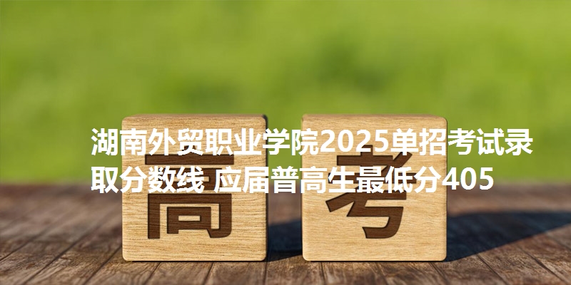 湖南外贸职业学院2025单招考试录取分数线 应届普高生最低分405