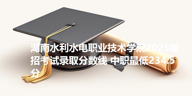 湖南水利水电职业技术学院2025单招考试录取分数线 中职最低234.5分
