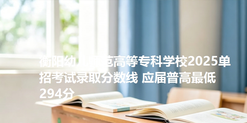 衡阳幼儿师范高等专科学校2025单招考试录取分数线 应届普高最低294分