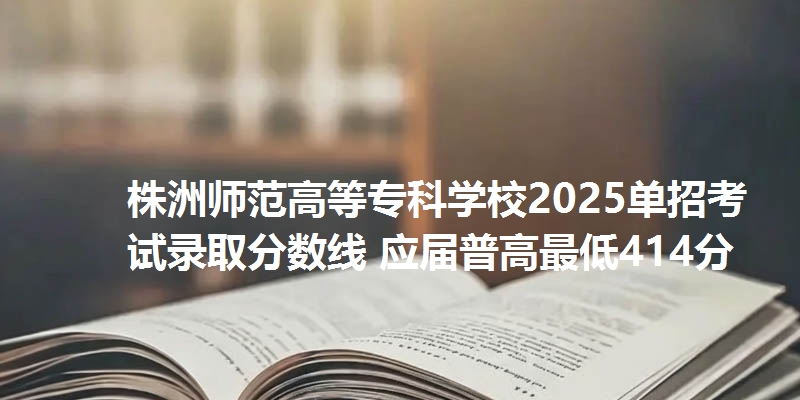 株洲师范高等专科学校2025单招考试录取分数线 应届普高最低414分