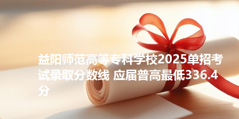 益阳师范高等专科学校2025单招考试录取分数线 应届普高最低336.4分