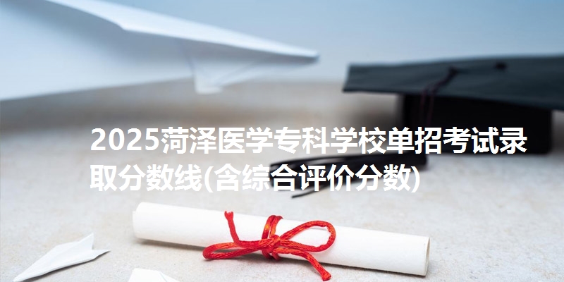 2025菏泽医学专科学校单招考试录取分数线(含综合评价分数)