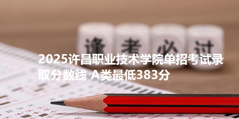 2025许昌职业技术学院单招考试录取分数线 A类最低383分