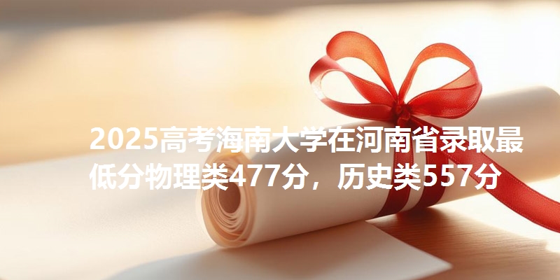 2025高考海南大学在河南省录取最低分物理类477分,历史类557分